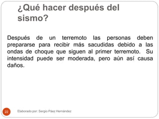 ¿Qué hacer después del
sismo?
Después de un terremoto las personas deben
prepararse para recibir más sacudidas debido a las
ondas de choque que siguen al primer terremoto. Su
intensidad puede ser moderada, pero aún así causa
daños.
Elaborado por: Sergio Páez Hernández22
 