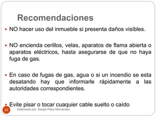 Recomendaciones
 NO hacer uso del inmueble si presenta daños visibles.
 NO encienda cerillos, velas, aparatos de flama abierta o
aparatos eléctricos, hasta asegurarse de que no haya
fuga de gas.
 En caso de fugas de gas, agua o si un incendio se esta
desatando hay que informarle rápidamente a las
autoridades correspondientes.
 Evite pisar o tocar cuaquier cable suelto o caído
Elaborado por: Sergio Páez Hernández23
 