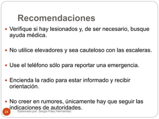Recomendaciones
 Verifique si hay lesionados y, de ser necesario, busque
ayuda médica.
 No utilice elevadores y sea cauteloso con las escaleras.
 Use el teléfono sólo para reportar una emergencia.
 Encienda la radio para estar informado y recibir
orientación.
 No creer en rumores, únicamente hay que seguir las
indicaciones de autoridades.Elaborado por: Sergio Páez Hernández24
 