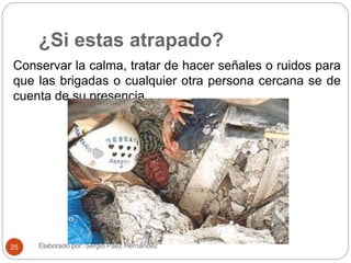 ¿Si estas atrapado?
Conservar la calma, tratar de hacer señales o ruidos para
que las brigadas o cualquier otra persona cercana se de
cuenta de su presencia.
Elaborado por: Sergio Páez Hernández25
 