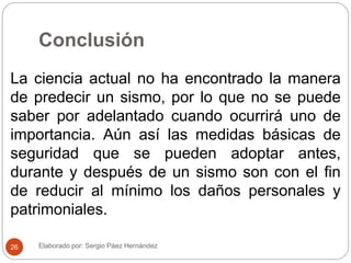 Conclusión
La ciencia actual no ha encontrado la manera
de predecir un sismo, por lo que no se puede
saber por adelantado cuando ocurrirá uno de
importancia. Aún así las medidas básicas de
seguridad que se pueden adoptar antes,
durante y después de un sismo son con el fin
de reducir al mínimo los daños personales y
patrimoniales.
Elaborado por: Sergio Páez Hernández26
 