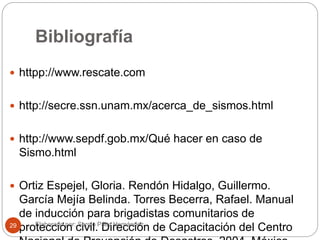 Bibliografía
 httpp://www.rescate.com
 http://secre.ssn.unam.mx/acerca_de_sismos.html
 http://www.sepdf.gob.mx/Qué hacer en caso de
Sismo.html
 Ortiz Espejel, Gloria. Rendón Hidalgo, Guillermo.
García Mejía Belinda. Torres Becerra, Rafael. Manual
de inducción para brigadistas comunitarios de
protección civil. Dirección de Capacitación del CentroElaborado por: Sergio Páez Hernández29
 