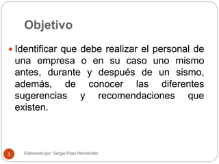 Objetivo
 Identificar que debe realizar el personal de
una empresa o en su caso uno mismo
antes, durante y después de un sismo,
además, de conocer las diferentes
sugerencias y recomendaciones que
existen.
Elaborado por: Sergio Páez Hernández3
 