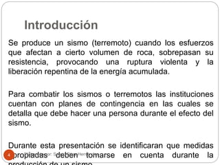 Introducción
Se produce un sismo (terremoto) cuando los esfuerzos
que afectan a cierto volumen de roca, sobrepasan su
resistencia, provocando una ruptura violenta y la
liberación repentina de la energía acumulada.
Para combatir los sismos o terremotos las instituciones
cuentan con planes de contingencia en las cuales se
detalla que debe hacer una persona durante el efecto del
sismo.
Durante esta presentación se identificaran que medidas
apropiadas deben tomarse en cuenta durante laElaborado por: Sergio Páez Hernández4
 