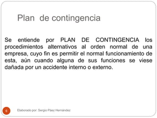 Plan de contingencia
Se entiende por PLAN DE CONTINGENCIA los
procedimientos alternativos al orden normal de una
empresa, cuyo fin es permitir el normal funcionamiento de
esta, aún cuando alguna de sus funciones se viese
dañada por un accidente interno o externo.
Elaborado por: Sergio Páez Hernández6
 