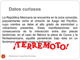 Datos curiosos
La República Mexicana se encuentra en la zona conocida,
popularmente como el cinturón de fuego del Pacífico,
cuyo nombre se debe al alto grado de sismicidad y
volcanismo presentes. Estas manifestaciones son
consecuencia de la interacción entre dos placas
tectónicas, en el caso de México la placa de Cocos y la
Norteamericana, aquélla penetrando bajo ésta en un
fenómeno conocido como subducción.
Elaborado por: Sergio Páez Hernández8
 