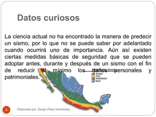 Datos curiosos
La ciencia actual no ha encontrado la manera de predecir
un sismo, por lo que no se puede saber por adelantado
cuando ocurrirá uno de importancia. Aún así existen
ciertas medidas básicas de seguridad que se pueden
adoptar antes, durante y después de un sismo con el fin
de reducir al mínimo los daños personales y
patrimoniales.
Elaborado por: Sergio Páez Hernández9
 