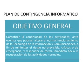 PLAN DE CONTINGENCIA INFORMÁTICO
OBJETIVO GENERAL
Garantizar la continuidad de las actividades, ante
eventos que podrían alterar el normal funcionamiento
de la Tecnología de la Información y Comunicaciones, a
fin de minimizar el riesgo no previsible, críticos o de
emergencia, y responder de forma inmediata hacia la
recuperación de las actividades normales.
 