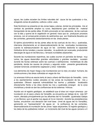 aguas, las cuales exceden los límites naturales del cauce de las quebradas o ríos,
anegando zonas de pastoreo, cultivos u otros usos.

Este fenómeno se presenta en las zonas bajas y planas, donde los principales ríos al
cambiar de pendiente amplían su curso, depositando gran cantidad de material
transportado de las partes altas. El daño provocado en las cabeceras de las cuencas
con la tala y quema de la vegetación en general, hace que se produzcan procesos
erosivos, con el consecuente arrastre de sedimentos que son finalmente llevados por
las corrientes, generando desbordamientos en las áreas planas.

El óptimo pluviométrico de las partes altas de las cuencas de los ríos y quebradas,
interviene directamente en el desencadenamiento de las eventuales inundaciones,
cuando la sobreacumulación de agua en las corrientes desborda la capacidad
hidráulica de los canales y cauces naturales, no pudiendo ser evacuada, produciendo
descargas de agua en las llanuras y terrazas inundables adyacentes.

Durante las inundaciones repentinas, las cuales ocurren en períodos de tiempo muy
cortos, las aguas desarrollan grandes velocidades y grandes caudales; suceden
durante las lluvias extensas sobre las cuencas o estribaciones montañosas de alta
pendiente, donde los cauces de primero y segundo orden presenta generalmente
carácter torrencial, arrastrando vegetación y otros materiales.

Los elementos de mayor riesgo a las inundaciones son la vida y la salud humana, las
construcciones y las áreas cultivadas en vegas de ríos.

La amenaza hídrica se asocia tanto al casco urbano del Municipio de Venadillo, como
a los asentamientos rurales ubicados en las zonas de inundación de los ríos y
quebradas. Ofrecen especial vulnerabilidad los barrios y poblados localizados
directamente frente a los sitios donde los ríos y quebradas emergen de la zona
montañosa y donde se dan las confluencias de los sistemas hídricos.

Acorde con el registro geológico, se estableció que el área con mayor amenaza por
inundación en el casco urbano de Venadillo, se encuentra por debajo de la cota 327
msnm, afectada principalmente por los afluentes del río Venadillo (quebradas Galapo
y Los Monos), que al aportar sus aguas al río en mención durante las precipitaciones
fuertes, encuentran una elevación del nivel base (nivel de aguas del río Venadillo),
generando un "represamiento" de aguas en la confluencia de las corrientes,
desencadenando la inundación de las zonas bajas adyacentes. El registro geológico y
los datos de los pobladores indican un incremento del nivel de las aguas cercano a 4
 