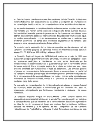 m. Este fenómeno paralelamente con las crecientes del río Venadillo tipifican una
hidromorfodinámica con socavamiento de las orillas y un régimen de inundación de
las zonas bajas, función a su vez del comportamiento de las variables climatológicas.

No se puede desconocer la relación existente en las crecientes y avalanchas de los
ríos Venadillo y El Palmar, con la existencia en la parte alta de las cuencas de zonas
de inestabilidad potencial que con la generación de fenómenos de remoción en masa
podrían potencialmente ocasionar represamientos de apreciables volúmenes de agua,
los cuales eventualmente podrían desencadenar en avalanchas o crecientes que
afectarían igualmente las zonas bajas inundables adyacentes al río Venadillo. Este
fenómeno no se descarta para los ríos Totare y Recio.

De acuerdo con la evaluación de los datos de caudales para la subcuenta del río
Venadillo, se estima que para las corrientes hídricas los máximos caudales son: Los
Monos 35 LPS, El Palmar 127,5 LPS y La Galapo 52 LPS.

La Dirección Regional Ibagué de INGEOMINAS realizó en el año de 1989 una
evaluación geológica preliminar del barrio El Chircal, con el fin de conceptuar sobre
las amenazas geológicas e hidrológicas en este sector, localizado en las
inmediaciones a la desembocadura de la quebrada Galapo con el río Venadillo (Norte
del casco urbano). En el concepto técnico de la visita se indicó que esta zona
presenta amenaza por inundaciones y flujos de escombros. Las primeras pueden
originarse por represamientos de la quebrada, debido a un aumento en el caudal del
río Venadillo; mientras que los flujos de escombros pueden provenir de la parte alta
de la microcuenca de la quebrada Galapo, los cuales podrían estar asociados con
fenómenos de remoción en masa, debido a la presencia de zonas potencialmente
inestables hacia dicho sector.

De otra parte, las zonas ribereñas del río Magdalena localizadas en el costado Oriental
del Municipio, están expuestas a inundaciones por las crecientes de este río,
ocasionadas principalmente por fenómenos hidrológicos o desborde de aguas
represadas.

La Dirección Regional Ibagué de INGEOMINAS (1989) también realizó una
evaluación de amenazas hidrológicas en la vereda Vile; en esta ocasión se indicó en
el concepto técnico que los habitantes de la vereda realizan actividades agrícolas en
las islas del río, sin considerar el riesgo que implican las inundaciones, debidas a
períodos de invierno y a la apertura de las            compuertas de las Centrales
Hidroeléctricas de Prado (Tolima) y Betania (Huila). Teniendo en cuenta que se trata
 