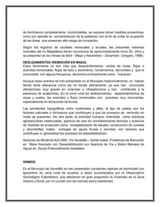 de fenómenos completamente incontrolables, se requiere tomar medidas preventivas,
como por ejemplo la concientización de la población con el fin de evitar la ocupación
de las áreas que presentan alto riesgo de inundación.

Según los registros de caudales mensuales y anuales, las crecientes máximas
normales del río Magdalena tienen recurrencia de aproximadamente cinco (5) años y
se presentan en los meses de Abril – Mayo y Noviembre – Diciembre (Vergara, 1988).

DESLIZAMIENTOS (REMOCIÓN EN MASA).
Estos fenómenos no son más que desprendimientos, caídas de rocas, flujos o
avenidas torrenciales, flujos de lodo y escombros, hundimientos, derrumbes y que la
comunidad, con alguna frecuencia, denomina erróneamente como “volcanes”.

Aunque estos eventos se han presentado en el Municipio tradicionalmente, no habían
tenido tanta relevancia como los ha tenido últimamente, ya que han provocado
afectaciones muy graves en viviendas e infraestructura y han contribuido a la
presencia de avalanchas. En la zona rural los deslizamientos, desprendimientos de
rocas y suelos, las avenidas y flujos torrenciales son procesos muy recurrentes,
especialmente en temporada de lluvias.

Las pendientes topográficas entre moderadas y altas, el tipo de suelos son los
factores naturales o intrínsecos que contribuyen a que los procesos de remoción en
masa se presenten. De otra parte, la actividad humana, entendida como prácticas
agropecuarias inadecuadas, apertura de vías sin consideraciones técnicas y ausencia
de medidas de protección como revegetalización de taludes, construcción de cunetas
y alcantarillas, malas entregas de aguas lluvias y servidas, son factores que
contribuyen a generalizar los procesos de desestabilización.

Sectores de Mirolindo K23+600, Vía Venadillo – Santa Isabel. Problemas de Remoción
en Masa Asociado con Desestabilización por Apertura de Vía y Malos Manejos de
Aguas en Zonas Potencialmente Inestables.



SISMOS.

En el Municipio de Venadillo se han presentado constantes replicas de sismicidad con
epicentros en zona rural de acuerdo a datos suministrados por el Observatorio
Sismológico Colombiano, que afectarían en gran proporción la Viviendas de la Zona
Urbana y Rural, por no cumplir con las normas sismo resistentes
 