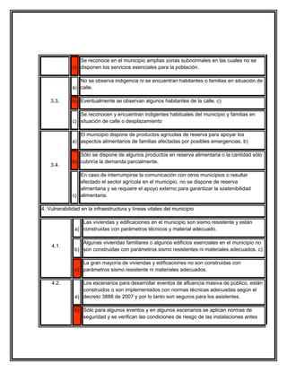 Se reconoce en el municipio amplias zonas subnormales en las cuales no se
              c) disponen los servicios esenciales para la población.

                 No se observa indigencia ni se encuentran habitantes o familias en situación de
              a) calle.

    3.3.      b) Eventualmente se observan algunos habitantes de la calle. c)

                 Se reconocen y encuentran indigentes habituales del municipio y familias en
              c) situación de calle o desplazamiento

                 El municipio dispone de productos agrícolas de reserva para apoyar los
              a) aspectos alimentarios de familias afectadas por posibles emergencias. b)

                 Sólo se dispone de algunos productos en reserva alimentaria o la cantidad sólo
              b) cubriría la demanda parcialmente.
    3.4.
                 En caso de interrumpirse la comunicación con otros municipios o resultar
                 afectado el sector agrícola en el municipio, no se dispone de reserva
                 alimentaria y se requiere el apoyo externo para garantizar la sostenibilidad
              c) alimentaria.

4. Vulnerabilidad en la infraestructura y líneas vitales del municipio

                  Las viviendas y edificaciones en el municipio son sismo resistente y están
               a) construidas con parámetros técnicos y material adecuado.

                  Algunas viviendas familiares o algunos edificios esenciales en el municipio no
    4.1.
               b) son construidas con parámetros sismo resistentes ni materiales adecuados. c)

                  La gran mayoría de viviendas y edificaciones no son construidas con
               c) parámetros sismo resistente ni materiales adecuados.

    4.2.          Los escenarios para desarrollar eventos de afluencia masiva de público, están
                  construidos o son implementados con normas técnicas adecuadas según el
               a) decreto 3888 de 2007 y por lo tanto son seguros para los asistentes.

               b) Sólo para algunos eventos y en algunos escenarios se aplican normas de
                  seguridad y se verifican las condiciones de riesgo de las instalaciones antes
 