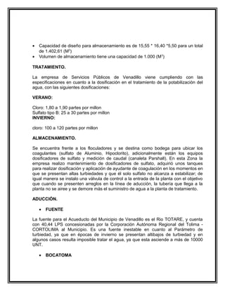 •   Capacidad de diseño para almacenamiento es de 15,55 * 16,40 *5,50 para un total
    de 1.402,61 (M3)
•   Volumen de almacenamiento tiene una capacidad de 1.000 (M 3)

TRATAMIENTO.

La empresa de Servicios Públicos de Venadillo viene cumpliendo con las
especificaciones en cuanto a la dosificación en el tratamiento de la potabilización del
agua, con las siguientes dosificaciones:

VERANO:

Cloro: 1,80 a 1,90 partes por millon
Sulfato tipo B: 25 a 30 partes por millon
INVIERNO:

cloro: 100 a 120 partes por millon

ALMACENAMIENTO.

Se encuentra frente a los floculadores y se destina como bodega para ubicar los
coagulantes (sulfato de Aluminio, Hipoclorito), adicionalmente están los equipos
dosificadores de sulfato y medición de caudal (canaleta Parshall). En esta Zona la
empresa realizo mantenimiento de dosificadores de sulfato, adquirió unos tanques
para realizar dosificación y aplicación de ayudante de coagulación en los momentos en
que se presentan altas turbiedades y que él solo sulfato no alcanza a estabilizar; de
igual manera se instalo una válvula de control a la entrada de la planta con el objetivo
que cuando se presenten arreglos en la línea de aducción, la tubería que llega a la
planta no se airee y se demore más el suministro de agua a la planta de tratamiento.

ADUCCIÓN.

    •   FUENTE

La fuente para el Acueducto del Municipio de Venadillo es el Rio TOTARE, y cuenta
con 40,44 LPS concesionadas por la Corporación Autónoma Regional del Tolima -
CORTOLIMA al Municipio. Es una fuente inestable en cuanto al Parámetro de
turbiedad, ya que en épocas de invierno se presentan altibajos de turbiedad y en
algunos casos resulta imposible tratar el agua, ya que esta asciende a más de 10000
UNT.

    •   BOCATOMA
 