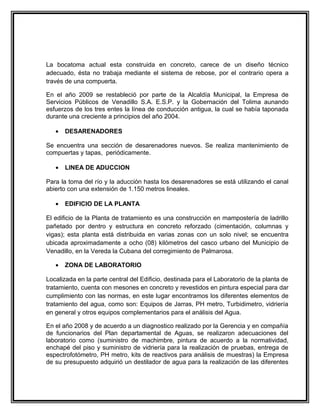 La bocatoma actual esta construida en concreto, carece de un diseño técnico
adecuado, ésta no trabaja mediante el sistema de rebose, por el contrario opera a
través de una compuerta.

En el año 2009 se restableció por parte de la Alcaldía Municipal, la Empresa de
Servicios Públicos de Venadillo S.A. E.S.P. y la Gobernación del Tolima aunando
esfuerzos de los tres entes la línea de conducción antigua, la cual se había taponada
durante una creciente a principios del año 2004.

   •   DESARENADORES

Se encuentra una sección de desarenadores nuevos. Se realiza mantenimiento de
compuertas y tapas, periódicamente.

   •   LINEA DE ADUCCION

Para la toma del río y la aducción hasta los desarenadores se está utilizando el canal
abierto con una extensión de 1.150 metros lineales.

   •   EDIFICIO DE LA PLANTA

El edificio de la Planta de tratamiento es una construcción en mampostería de ladrillo
pañetado por dentro y estructura en concreto reforzado (cimentación, columnas y
vigas); esta planta está distribuida en varias zonas con un solo nivel; se encuentra
ubicada aproximadamente a ocho (08) kilómetros del casco urbano del Municipio de
Venadillo, en la Vereda la Cubana del corregimiento de Palmarosa.

   •   ZONA DE LABORATORIO

Localizada en la parte central del Edificio, destinada para el Laboratorio de la planta de
tratamiento, cuenta con mesones en concreto y revestidos en pintura especial para dar
cumplimiento con las normas, en este lugar encontramos los diferentes elementos de
tratamiento del agua, como son: Equipos de Jarras, PH metro, Turbidimetro, vidriería
en general y otros equipos complementarios para el análisis del Agua.

En el año 2008 y de acuerdo a un diagnostico realizado por la Gerencia y en compañía
de funcionarios del Plan departamental de Aguas, se realizaron adecuaciones del
laboratorio como (suministro de machimbre, pintura de acuerdo a la normatividad,
enchapé del piso y suministro de vidriería para la realización de pruebas, entrega de
espectrofotómetro, PH metro, kits de reactivos para análisis de muestras) la Empresa
de su presupuesto adquirió un destilador de agua para la realización de las diferentes
 