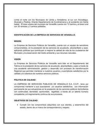 Limita al norte con los Municipios de Lérida y Ambalema; al sur con Anzoátegui,
Alvarado y Piedras; Oriente Departamento de Cundinamarca y al occidente con Santa
Isabel. El área urbana del municipio de Venadillo cuenta con 12 barrios y el área rural
con 30 veredas y 3 centros poblados.



IDENTIFICACION DE LA EMPRESA DE SERVICIOS DE VENADILLO.


MISION:

La Empresa de Servicios Públicos de Venadillo, cuenta con un equipo de servidores
comprometidos, en la prestación de los servicios de acueducto, alcantarillado y aseo,
aplicando políticas que contribuyen a mejorar la calidad de vida de los ciudadanos del
Municipio y la preservación del medio ambiente y sus recursos naturales.


VISION

La Empresa de Servicios Públicos de Venadillo será lider en el Departamento del
Tolima en la prestaciòn de los servicios de acueducto, alcantarillado y aseo a través de
una excelente administración, gestión y desarrollo con procesos de transformación
Regional que permitan mantener a nuestros usuarios y suscriptores satisfechos por la
calidad y la cobertura de nuestros servicios públicos.


POLITICA DE CALIDAD:

LA EMPRESA DE SERVICIOS PUBLICOS DE VENADILLO S.A. E.S.P., tiene por
compromiso mantener a sus suscriptores y/o usuarios satisfechos, con información
permanente de sus actuaciones en la prestación de los servicios públicos domiciliarios
con continuidad, idoneidad, oportunidad, legalidad, a través de un talento humano
competente y el mejoramiento continuo de sus procesos.


OBJETIVOS DE CALIDAD:

   •   Cumplir con los compromisos adquiridos con sus clientes, y estamentos del
       estado, dentro de un marco de correspondencia y respeto.
 
