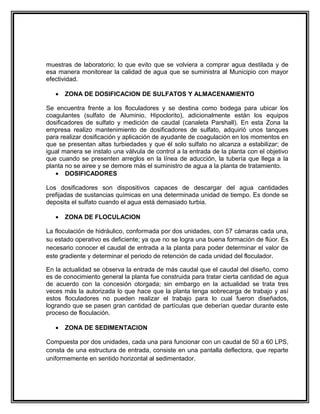 muestras de laboratorio; lo que evito que se volviera a comprar agua destilada y de
esa manera monitorear la calidad de agua que se suministra al Municipio con mayor
efectividad.

   •   ZONA DE DOSIFICACION DE SULFATOS Y ALMACENAMIENTO

Se encuentra frente a los floculadores y se destina como bodega para ubicar los
coagulantes (sulfato de Aluminio, Hipoclorito), adicionalmente están los equipos
dosificadores de sulfato y medición de caudal (canaleta Parshall). En esta Zona la
empresa realizo mantenimiento de dosificadores de sulfato, adquirió unos tanques
para realizar dosificación y aplicación de ayudante de coagulación en los momentos en
que se presentan altas turbiedades y que él solo sulfato no alcanza a estabilizar; de
igual manera se instalo una válvula de control a la entrada de la planta con el objetivo
que cuando se presenten arreglos en la línea de aducción, la tubería que llega a la
planta no se airee y se demore más el suministro de agua a la planta de tratamiento.
   • DOSIFICADORES

Los dosificadores son dispositivos capaces de descargar del agua cantidades
prefijadas de sustancias químicas en una determinada unidad de tiempo. Es donde se
deposita el sulfato cuando el agua está demasiado turbia.

   •   ZONA DE FLOCULACION

La floculación de hidráulico, conformada por dos unidades, con 57 cámaras cada una,
su estado operativo es deficiente; ya que no se logra una buena formación de flúor. Es
necesario conocer el caudal de entrada a la planta para poder determinar el valor de
este gradiente y determinar el periodo de retención de cada unidad del floculador.

En la actualidad se observa la entrada de más caudal que el caudal del diseño, como
es de conocimiento general la planta fue construida para tratar cierta cantidad de agua
de acuerdo con la concesión otorgada; sin embargo en la actualidad se trata tres
veces más la autorizada lo que hace que la planta tenga sobrecarga de trabajo y así
estos floculadores no pueden realizar el trabajo para lo cual fueron diseñados,
logrando que se pasen gran cantidad de partículas que deberían quedar durante este
proceso de floculación.

   •   ZONA DE SEDIMENTACION

Compuesta por dos unidades, cada una para funcionar con un caudal de 50 a 60 LPS,
consta de una estructura de entrada, consiste en una pantalla deflectora, que reparte
uniformemente en sentido horizontal al sedimentador.
 