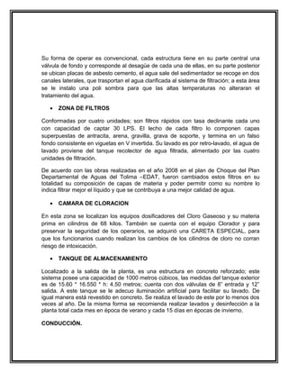 Su forma de operar es convencional, cada estructura tiene en su parte central una
válvula de fondo y corresponde al desagüe de cada una de ellas, en su parte posterior
se ubican placas de asbesto cemento, el agua sale del sedimentador se recoge en dos
canales laterales, que trasportan el agua clarificada al sistema de filtración; a esta área
se le instalo una poli sombra para que las altas temperaturas no alteraran el
tratamiento del agua.

   •   ZONA DE FILTROS

Conformadas por cuatro unidades; son filtros rápidos con tasa declinante cada uno
con capacidad de captar 30 LPS. El lecho de cada filtro lo componen capas
superpuestas de antracita, arena, gravilla, grava de soporte, y termina en un falso
fondo consistente en viguetas en V invertida. Su lavado es por retro-lavado, el agua de
lavado proviene del tanque recolector de agua filtrada, alimentado por las cuatro
unidades de filtración.

De acuerdo con las obras realizadas en el año 2008 en el plan de Choque del Plan
Departamental de Aguas del Tolima –EDAT, fueron cambiados estos filtros en su
totalidad su composición de capas de materia y poder permitir como su nombre lo
indica filtrar mejor el líquido y que se contribuya a una mejor calidad de agua.

   •   CAMARA DE CLORACION

En esta zona se localizan los equipos dosificadores del Cloro Gaseoso y su materia
prima en cilindros de 68 kilos. También se cuenta con el equipo Clorador y para
preservar la seguridad de los operarios, se adquirió una CARETA ESPECIAL, para
que los funcionarios cuando realizan los cambios de los cilindros de cloro no corran
riesgo de intoxicación.

   •   TANQUE DE ALMACENAMIENTO

Localizado a la salida de la planta, es una estructura en concreto reforzado; este
sistema posee una capacidad de 1000 metros cúbicos, las medidas del tanque exterior
es de 15.60 * 16.550 * h: 4.50 metros; cuenta con dos válvulas de 8” entrada y 12”
salida. A este tanque se le adecuo iluminación artificial para facilitar su lavado. De
igual manera está revestido en concreto. Se realiza el lavado de este por lo menos dos
veces al año. De la misma forma se recomienda realizar lavados y desinfección a la
planta total cada mes en época de verano y cada 15 días en épocas de invierno.

CONDUCCIÓN.
 