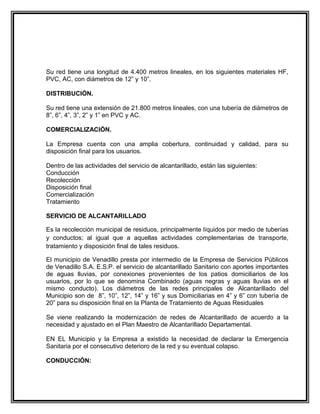 Su red tiene una longitud de 4.400 metros lineales, en los siguientes materiales HF,
PVC, AC, con diámetros de 12” y 10”.

DISTRIBUCIÓN.

Su red tiene una extensión de 21.800 metros lineales, con una tubería de diámetros de
8”, 6”, 4”, 3”, 2” y 1” en PVC y AC.

COMERCIALIZACIÓN.

La Empresa cuenta con una amplia cobertura, continuidad y calidad, para su
disposición final para los usuarios.

Dentro de las actividades del servicio de alcantarillado, están las siguientes:
Conducción
Recolección
Disposición final
Comercialización
Tratamiento

SERVICIO DE ALCANTARILLADO

Es la recolección municipal de residuos, principalmente líquidos por medio de tuberías
y conductos; al igual que a aquellas actividades complementarias de transporte,
tratamiento y disposición final de tales residuos.

El municipio de Venadillo presta por intermedio de la Empresa de Servicios Públicos
de Venadillo S.A. E.S.P. el servicio de alcantarillado Sanitario con aportes importantes
de aguas lluvias, por conexiones provenientes de los patios domiciliarios de los
usuarios, por lo que se denomina Combinado (aguas negras y aguas lluvias en el
mismo conducto). Los diámetros de las redes principales de Alcantarillado del
Municipio son de 8”, 10”, 12”, 14” y 16” y sus Domiciliarias en 4” y 6” con tubería de
20” para su disposición final en la Planta de Tratamiento de Aguas Residuales

Se viene realizando la modernización de redes de Alcantarillado de acuerdo a la
necesidad y ajustado en el Plan Maestro de Alcantarillado Departamental.

EN EL Municipio y la Empresa a existido la necesidad de declarar la Emergencia
Sanitaria por el consecutivo deterioro de la red y su eventual colapso.

CONDUCCIÓN:
 