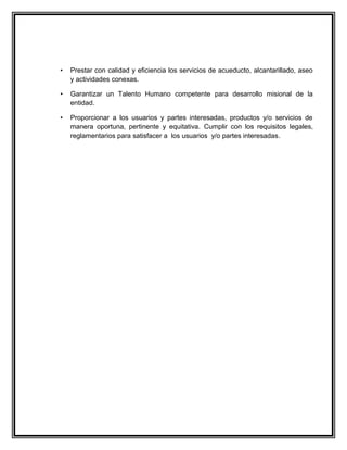 •   Prestar con calidad y eficiencia los servicios de acueducto, alcantarillado, aseo
    y actividades conexas.

•   Garantizar un Talento Humano competente para desarrollo misional de la
    entidad.

•   Proporcionar a los usuarios y partes interesadas, productos y/o servicios de
    manera oportuna, pertinente y equitativa. Cumplir con los requisitos legales,
    reglamentarios para satisfacer a los usuarios y/o partes interesadas.
 