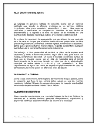 PLAN OPERATIVO O DE ACCION




La Empresa de Servicios Públicos de Venadillo, cuenta con un personal
calificado para atender la eficiente prestación de los servicios públicos
domiciliarios tales como acueducto, alcantarillado y aseo. Son personas
calificadas y certificadas en competencias laborales, lo que facilita el
entendimiento y la rapidez a la hora de actuar en el momento de una
eventualidad o desastre natural que pudiese presentarse en esta localidad.

En la planta de tratamiento de agua potable, que para el caso de este municipio
sería la parte en la que, por anteriores eventualidades presentadas se debe
prestar mayor atención, permanece 24 horas vigilada, lo mismo que la bocatoma,
por lo que se podría actuar de manera rápida, llegando a presentarse cualquier
evento fuera de lo normal del funcionamiento de la misma.

Sin embargo, y como prevención, el personal de planta de la empresa está
capacitado y atento a recibir instrucciones, según sea el caso, para actuar con
rapidez, compromiso y celeridad. En cuanto a recursos económicos, aunque es
claro que la empresa cuenta con un stop de materiales para el normal
funcionamiento de la empresa, también es claro que de la administración
municipal se recibe apoyo incondicional y que perteneciendo al Plan
Departamental de Aguas del Tolima, se espera un apoyo inmediato en caso de
ser necesario, lo mismo que de los diferentes entes del estado.


SEGUIMIENTO Y CONTROL

Como se dijo anteriormente, tanto la planta de tratamiento de agua potable, como
la bocatoma, que fuera la que sufriera daños graves en una ola invernal,
mantienen vigiladas 24 horas, lo que permite en caso de cualquier eventualidad
tomar acciones pertinentes de manera rápida y eficaz


INVENTARIO DE RECURSOS

El recurso más importante con que cuenta la Empresa de Servicios Públicos de
Venadillo es el recurso humano: personas comprometidas, capacitadas y
dispuestas a entregar esos conocimientos de acuerdo a la necesidad




Elaboro: Herman Rolando Troncoso Ñungo.
                                          47
 