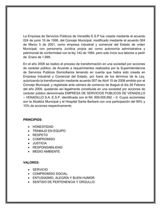 La Empresa de Servicios Públicos de Venadillo E.S.P fue creada mediante el acuerdo
024 de junio 10 de 1998, del Concejo Municipal, modificado mediante el acuerdo 004
de Marzo 5 de 2001, como empresa industrial y comercial del Estado de orden
Municipal, con personería Jurídica propia así como autonomía administrativa y
patrimonial de conformidad con la ley 142 de 1994; pero solo inicio sus labores a partir
de Enero de 1.999.

En el año 2008 se realizo el proceso de transformación en una sociedad por acciones
de carácter público, de Acuerdo a requerimientos realizados por la Superintendencia
de Servicios Publicos Domiciliarios teniendo en cuenta que había sido creada en
Empresa Industrial y Comercial del Estado, por fuera de los términos de la Ley,
autorizando la transformación mediante acuerdo 007 de Abril 15 de 2008 emitido por el
Concejo Municipal, y registrada ante cámara de comercio de Ibagué el día 26 Febrero
del año 2009, quedando así legalmente constituida en una sociedad por acciones de
carácter público denominada EMPRESA DE SERVICIOS PUBLICOS DE VENADILLO
– VENADILLO S.A. E.S.P. identificada con el Nit: 809.005.892 – 0. Cuyos accionistas
son la Alcaldía Municipal y el Hospital Santa Barbará con una participación del 90% y
10% de acciones respectivamente.



PRINCIPIOS:

   •   HONESTIDAD
   •   TRABAJO EN EQUIPO
   •   RESPETO
   •   COMPROMISO
   •   JUSTICIA
   •   RESPONSABILIDAD
   •   MEDIO AMBIENTE


VALORES:

   •   SERVICIO
   •   COMPROMISO SOCIAL:
   •   ENTUSIASMO, ALEGRÍA Y BUEN HUMOR:
   •   SENTIDO DE PERTENENCIA Y ORGULLO:
 
