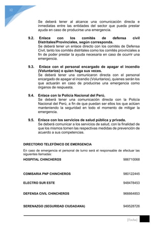 12
[Fecha]
Se deberá tener al alcance una comunicación directa e
inmediatas entre las entidades del sector que pueda prestar
ayuda en caso de producirse una emergencia.
9.2. Enlace con los comités de defensa civil
Distritales/Provinciales, según corresponda.
Se deberá tener un enlace directo con los comités de Defensa
Civil, tanto los comités distritales como los comités provinciales a
fin de poder prestar la ayuda necesaria en caso de ocurrir una
emergencia.
9.3. Enlace con el personal encargado de apagar el incendio
(Voluntarios) o quien haga sus veces.
Se deberá tener una comunicaron directa con el personal
encargado de apagar el incendio (Voluntarios), quienes serán los
que actuarán en caso de producirse una emergencia como
órganos de respuesta.
9.4. Enlace con la Policía Nacional del Perú.
Se deberá tener una comunicación directa con la Policía
Nacional del Perú, a fin de que puedan ser ellos los que actúen
manteniendo la seguridad en todo el momento de mitigar la
emergencia.
9.5. Enlace con los servicios de salud pública y privada.
Se deberá comunicar a los servicios de salud, con la finalidad de
que los mismos tomen las respectivas medidas de prevención de
acuerdo a sus competencias.
DIRECTORIO TELEFÓNICO DE EMERGENCIA
En caso de emergencia el personal de turno será el responsable de efectuar las
siguientes llamadas:
HOSPITAL CHINCHEROS 986710068
COMISARIA PNP CHINCHEROS 980122445
ELECTRO SUR ESTE 948478453
DEFENSA CIVIL CHINCHEROS 966664853
SERENAZGO (SEGURIDAD CIUDADANA) 949528726
 