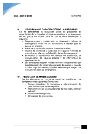 13
[Fecha]
DISA – CHINCHEROS 987201733
10. PROGRAMA DE CAPACITACIÓN DE LAS BRIGADAS
Se ha considerado la realización anual de programas de
capacitación de la brigadas y formación continua a los integrantes
de los grupos de acción, para lo cual se debe contemplar lo
siguiente:
 Detectar errores u omisión tanto en el contenido del plan de
contingencia, como en las actuaciones a realizar para su
puesta en práctica.
 Habituar al personal a evacuar el establecimiento.
 Prueba de idoneidad y suficiencia de equipos y medios de
comunicaron, alarma, señalización, luces de emergencia.
 Estimación y optimización de tiempos de evacuación, de
intervenciones de equipos propios y de intervención de
ayudas externas
 Los simulacros deberán realizarse con el conocimiento y con
la colaboración del personal encargado de apagar el incendio
o quien haga sus veces y ayudas externas que tengan que
intervenir en caso de emergencia.
10.1. PROGRAMA DE MANTENIMIENTO
Se ha elaborado un programa anual de actividades que
comprenden las siguientes actividades:
 Cursos periódicos de formación y adiestramiento del
personal en aspectos de seguridad
 Mantenimiento de las instalaciones de detección, alarma y
extinción.
 Inspección de seguridad.
 Simulacros de emergencia.
 