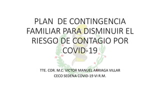 PLAN DE CONTINGENCIA
FAMILIAR PARA DISMINUIR EL
RIESGO DE CONTAGIO POR
COVID-19
TTE. COR. M.C. VICTOR MANUEL ARRIAGA VILLAR
CECO SEDENA COVID-19 VI R.M.
 