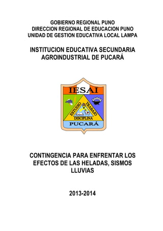 GOBIERNO REGIONAL PUNO
DIRECCION REGIONAL DE EDUCACION PUNO
UNIDAD DE GESTION EDUCATIVA LOCAL LAMPA
INSTITUCION EDUCATIVA SECUNDARIA
AGROINDUSTRIAL DE PUCARÁ
PLAN DE
CONTINGENCIA PARA ENFRENTAR LOS
EFECTOS DE LAS HELADAS, SISMOS
LLUVIAS
2013-2014
 