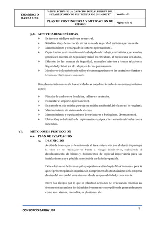CONSORCIO
BARBA UBR
“AMPLIACION DE LA CAPACIDAD DE ALBERGUE DEL
ESTABLECIMIENTO PENITENCIARIO CHIMBOTE” Versión: v.01
PLAN DE CONT INGENCIA Y MIT ICACION DE
RIESGO
Página: 9 de 41
CONSORCIO BARBA UBR
9
5.8. ACT IVIDADES GENÉRICAS
 Exámenes médicos en forma semestral.
 Señalización y demarcación de las zonas de seguridad en forma permanente.
 Mantenimiento y recarga de Extintores (permanente).
 Capacitación y entrenamiento de las brigadas de trabajo, contratistas y personal en
general en materia de Seguridad y Salud en el trabajo, al menos una vez al año.
 Difusión de las normas de Seguridad, manuales internos y temas relativos a
Seguridad y Salud en el trabajo, en forma permanente.
 Monitoreo de los nivelesde ruido y electromagnetismo en las centrales eléctricas y
térmicas. (En forma trimestral).
Complementariamentea dichas actividades se coordinará con las áreascorrespondientes
sobre:
 Pintado de ambientes de oficina, talleres y centrales.
 Fomentar el deporte. (permanente).
 En caso de existir músicaque esta sea música ambiental.(si el caso así lo requiere).
 Mantenimiento de sistemas de alarma.
 Mantenimiento y equipamiento de ex tintores y botiquines. (Permanente).
 Ubicación y señalización de Implementos,equipos y herramientas de lucha contra
incendios.
VI. MÉT ODOS DE PROT ECCION
6.1. PLAN DE EVACUACION
A. DEFINICION
Acción de desocupar ordenadamente el área siniestrada, con el objeto de proteger
la vida de los Trabajadores frente a riesgos inminentes, incluyendo el
desplazamiento de bienes y documentos de especial importancia para las
instalaciones cuya pérdida constituiría un daño irreparable.
Debe efectuarse de forma rápida y oportuna evitando pérdidas humanas, para lo
que el presente plan de organización comprometea los trabajadores de la empresa
dentro del marco del más alto sentido de responsabilidad y conciencia.
Entre los riesgos por lo que se plantean acciones de evacuación tenemos los
fenómenos naturales y los inducidosfrecuentes y susceptibles de generar desastres
como son: sismos, incendios, explosiones, etc.
 
