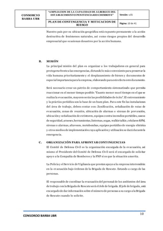 CONSORCIO
BARBA UBR
“AMPLIACION DE LA CAPACIDAD DE ALBERGUE DEL
ESTABLECIMIENTO PENITENCIARIO CHIMBOTE” Versión: v.01
PLAN DE CONT INGENCIA Y MIT ICACION DE
RIESGO
Página: 10 de 41
CONSORCIO BARBA UBR
10
Nuestro país por su ubicación geográfica está expuesto permanente a la acción
destructiva de fenómenos naturales, así como riesgos propios del desarrollo
empresarial que ocasionan desastres por la acción humana.
B. MISIÓN
La principal misión del plan es organizar a los trabajadores en general para
protegersefrentea las emergencias, dictando lo más convenientepara preservar la
vida humana prioritariamente y el desplazamiento de bienes y documentos de
especial importanciapara la empresa, elaborando paraesteefecto estedocumento.
Será necesario crear un patrón de comportamiento sistematizado que permita
reaccionar en el menor tiempo posible: "Cuanto menor sea el tiempo en el que se
realiza la evacuación, mayores serán las posibilidades de éxito". El entrenamiento
y la práctica periódica son la base de un buen plan. Para este fin las instalaciones
del área de trabajo, deben contar con: Zonificación, señalización de rutas de
evacuación, zonas de reunión, ubicación de alarmas o sirenas de prevención,
ubicación y señalización de extintores, equipos contra incendios portátiles,cascos
de seguridad,arneses,herramientas,linternas,sogas, walkietalkie,celulares RPM,
sirenas o alarmas, altavoces, motobombas, equipos portátiles de energía eléctrica
y otros medios de implementación cuya aplicación y utilización se dará durantela
emergencia.
C. ORGANIZACIÓN PARA AFRONT AR CONT INGENCIAS
El Comité de Defensa Civil es la organización encargada de la evacuación, así
mismo el Presidente del Comité de Defensa Civil será el encargado de solicitar
apoyo a la Compañía de Bomberos y la PNP si es que la situación amerita.
La Policía y el Servicio de Vigilancia que prestan apoyo a la empresa intervendrán
en la evacuación bajo órdenes de la Brigada de Rescate. Estando a cargo de las
personas.
El responsable de coordinar la evacuación del personal de los ambientes del área
de trabajo con la Brigada de Rescateserá el Jefe de brigada. El jefe de brigada, está
encargado de dar información sobre el número de personas a su cargo a la Brigada
de Rescate cuando lo solicite.
 