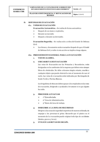 CONSORCIO
BARBA UBR
“AMPLIACION DE LA CAPACIDAD DE ALBERGUE DEL
ESTABLECIMIENTO PENITENCIARIO CHIMBOTE” Versión: v.01
PLAN DE CONT INGENCIA Y MIT ICACION DE
RIESGO
Página: 11 de 41
CONSORCIO BARBA UBR
11
D. SIST EMAS DE EVACUACIÓN
d.1. T IPOS DE EVACUACIÓN
Evacuación Automática. - Se realiza de forma automática:
 Después de un sismo o explosión,
 Durante un incendio
 Después o durante un derrumbe.
Evacuación Sugerida. - Se realiza solo a orden del Comité de Defensa
Civil.
 Los bienes y documentos serán evacuados después de que el Comité
de Defensa Civil, evalúe si esta acción no implica riesgo alguno.
d.2. PROCEDIMIENT O GENERAL PARA LA EVACUACIÓN
1. VOZ DE ALARMA.
2. UBICARRUT A DE EVACUACIÓN
Las rutas de Evacuación son las Primarias y Secundarias, están
designadas en los ambientes de la empresa que deben estar siempre
libres de obstáculos. No debe colocarse ningún estante, mueble o
cualquier objeto que pueda obstruir la ruta al momento de caer al
suelo. Las rutas de evacuación están indicadas por Rectángulos de
fondo Verde y Flechas Blancas.
Los brigadistas de Rescate deben apoyar a los empleados en las rutas
de evacuación, dirigiendo o ayudando a levantarse si es que alguien
ha caído.
3. PROCEDER A EVACUAR
 1ºÁrea afectada.
 2º Área de Administración.
 3º Resto del área de trabajo.
4. DIRIGIRSE A LA ZONA DE SEGURIDAD
Dirigirse a las zonas de seguridad respectivas de manera ordenada, sin
empujar a las personas ni gritar. Recuerde que el pánico en el
momento de la evacuación puede originar todo tipo de accidentes
(fatales, graves y leves).
5. UT ILICE LAS RUT AS DE ESCAPE.
 