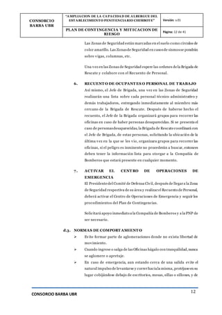 CONSORCIO
BARBA UBR
“AMPLIACION DE LA CAPACIDAD DE ALBERGUE DEL
ESTABLECIMIENTO PENITENCIARIO CHIMBOTE” Versión: v.01
PLAN DE CONT INGENCIA Y MIT ICACION DE
RIESGO
Página: 12 de 41
CONSORCIO BARBA UBR
12
Las Zonas de Seguridad están marcadas en el suelo como círculos de
color amarillo. Las Zonasde Seguridad en casosde sismosse pondrán
sobre vigas, columnas, etc.
Una vez en las Zonas de Seguridad espere las ordenes dela Brigada de
Rescate y colabore con el Recuento de Personal.
6. RECUENT O DE OCUPANT ES O PERSONAL DE T RABAJO
Así mismo, el Jefe de Brigada, una vez en las Zonas de Seguridad
realizarán una lista sobre cada personal técnico administrativo y
demás trabajadores, entregando inmediatamente al miembro más
cercano de la Brigada de Rescate. Después de haberse hecho el
recuento, el Jefe de la Brigada organizará grupos para recorrer las
oficinas en caso de haber personas desaparecidas. Si se presenta el
caso de personasdesaparecidas, la Brigada de Rescatecoordinará con
el Jefe de Brigada, de estas personas, solicitando la ubicación de la
última vez en la que se les vio, organizara grupos para recorrer las
oficinas, si el peligro es inminente no procederán a buscar, entonces
deben tener la información lista para otorgar a la Compañía de
Bomberos que estará presente en cualquier momento.
7. ACT IVAR EL CENT RO DE OPERACIONES DE
EMERGENCIA
El Presidentedel Comité de Defensa Civil, después de llegara la Zona
de Seguridad respectiva de su área y realizarel Recuento de Personal,
deberá activar el Centro de Operaciones de Emergencia y seguir los
procedimientos del Plan de Contingencias.
Solicitará apoyo inmediato a la Compañía de Bomberos y a la PNP de
ser necesario.
d.3. NORMAS DE COMPORT AMIENT O
 Evite formar parte de aglomeraciones donde no exista libertad de
movimiento.
 Cuando ingrese o salga de las Oficinas hágalo con tranquilidad,nunca
se aglomere o apretuje.
 En caso de emergencia, aun estando cerca de una salida evite el
natural impulso de levantarse y correrhaciala misma, protéjaseen su
lugar cobijándose debajo de escritorios, mesas, sillas o sillones, y de
 