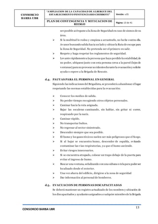 CONSORCIO
BARBA UBR
“AMPLIACION DE LA CAPACIDAD DE ALBERGUE DEL
ESTABLECIMIENTO PENITENCIARIO CHIMBOTE” Versión: v.01
PLAN DE CONT INGENCIA Y MIT ICACION DE
RIESGO
Página: 13 de 41
CONSORCIO BARBA UBR
13
ser posible acérquese a la Zona de Seguridad en caso de sismos de su
área.
 Si la multitud lo rodea y empieza a arrastrarlo, no luche contra ella.
Avance buscando salida hacia un lado y ubicarla Ruta de escape para
la Zona de Seguridad. No pretenda ser el primero en salir.
 Respete y haga respetar los reglamentos de seguridad.
 Levante rápidamentea la persona que haya perdido la estabilidad,de
no poder, ubíquese junto con esta persona cerca a la pared (lejos de
ventanas) para no provocaraccidentesdurantela evacuación y solicite
ayuda o espere a la Brigada de Rescate.
d.4. PAUT AS PARA EL PERSONAL EN GENERAL
Siguiendo las indicaciones del Brigadista, se procederá a abandonar el lugar
respetando las normas establecidas para la evacuación:
 Conocer los medios de salida.
 No perder tiempo recogiendo otros objetos personales.
 Caminar hacia la ruta asignada.
 Bajar las escaleras caminando, sin hablar, sin gritar ni correr,
respirando por la nariz.
 Caminar rápido.
 No transportar bultos.
 No regresar al sector siniestrado.
 Descender siempre que sea posible.
 El humo y los gases tóxicos suelen ser más peligrosos que el fuego.
 Si al bajar se encuentra humo, descender de espalda, evitando
contaminar las vías respiratorias, ya que el humo asciende.
 Evitar riesgos innecesarios.
 Si se encuentra atrapado, colocar un trapo debajo de la puerta para
evitar el ingreso de humo.
 Buscar una ventana, señalizando con una sábana o telapara poderser
localizado desde el exterior.
 Una vez afuera del edificio, dirigirse a la zona de seguridad
 Dar información al personal de bomberos.
d.5. EVACUACION DE PERSONAS DISCAPACIT ADAS
Se deberá mantener un registro actualizado de los nombres y ubicación de
los discapacitados y ayudantes asignados a cualquier miembro de la Brigada
 