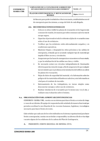 CONSORCIO
BARBA UBR
“AMPLIACION DE LA CAPACIDAD DE ALBERGUE DEL
ESTABLECIMIENTO PENITENCIARIO CHIMBOTE” Versión: v.01
PLAN DE CONT INGENCIA Y MIT ICACION DE
RIESGO
Página: 14 de 41
CONSORCIO BARBA UBR
14
de Rescate para podertrasladarlos si fuera necesario, estableciéndoseun rol
de emergencia para las mismas, a cargo del Jefe de cada Brigada.
d.6. RECOMENDACIONES GENERALES
 Colocar en sitios visible los planos de evacuación en los lugares más
comunes de reunión, de manera que todos conozcan cual es la ruta de
escape segura.
 Capacitar al personal en todo lo referente al plan de evacuación como
sobre el uso de extintores.
 Verificar que los extintores estén adecuadamente cargados y en
condiciones operativas.
 Mantener limpio y despejado los sitios próximos a las salidas de
emergencia, evitando que se acumule cualquier tipo de material que
impida el libre acceso y circulación.
 Asegurarseque las luces de emergenciase encuentren en buen estado,
y que la señalización de las salidas sea clara y visible.
 Es necesario contar con circuitos independientes de iluminación
eléctrica para las rutas de escape,a fin de asegurarse de quecualquier
inconveniente que se produzca en la instalación del edificio no afecte
los planes de evacuación.
 Hojas de datos de seguridad del material, o la Información sobre los
peligros de los materiales utilizadosen cada área,esta información es
vital para el combate de incendio.
 Entrenamiento de los trabajadores, en tareas simples como
desconectar energía y sobre uso de extintores.
 Realizar simulacros de evacuación por lo menos una vez al año, y
realizare una evaluación sobre el mismo.
6.2. ORGANIZACIÓN PARA AFRONT AR CONT INGENCIAS
CONSORCIO BARBA UBR, cuenta con un sistema para hacer frente a eventos de riesgo
o casos de accidentes. El equipo de respuesta ha sido señalado de manera funcional que
permita coordinar la movilización de los recursos humanos, logísticos y tecnológicos
necesario para hacer frente al evento.
Cabe señalar que cada uno de los roles indicados en el sistema organizacional parahacer
frente a emergencias, cuenta con un titular o responsabley un alterno a fin de evitardejar
vacante alguno de los eslabones de la cadena del Plan de Contingencia.
A. PRESIDENTE COMITE REGIONAL DE DEFENSA CIVIL
 