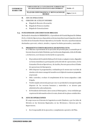 CONSORCIO
BARBA UBR
“AMPLIACION DE LA CAPACIDAD DE ALBERGUE DEL
ESTABLECIMIENTO PENITENCIARIO CHIMBOTE” Versión: v.01
PLAN DE CONT INGENCIA Y MIT ICACION DE
RIESGO
Página: 15 de 41
CONSORCIO BARBA UBR
15
B. JEFE DE OPERACIONES
C. COMANDO DE AUXILIOY SOCORRO
a. Brigada de Rescate o Evacuación
b. Brigada de Primeros Auxilios
c. Brigada de Comunicaciones
6.3. FUNCIONES DE LOS COMIT ES DE BRIGADA
Declarada la situación de EMERGENCIA, el presidente del Comité Regional de Defensa
Civil y el Jefe de Operaciones, dispondrán en forma inmediata la participación activade
los Jefes de los Comandos Técnico-Operativosy de Auxilio - Socorro, cuyasfuncionesson
destinadas a prevenir, reducir, atender y reparar los daños personales y materiales:
A. PRESIDENT E COMITE REGIONAL DE DEFENSA CIVIL
Es el Máximo representante de la ejecución del presente plan, es asumido por el
Gerente General en Sede Chimbote y porlosGerentes Regionales,Jefes deDivisión
y de Sectores, en el alcance territorial de su operación.
 El presidentedel Comitéde Defensa Civil, frentea cualquierevento, dispondrá
en forma inmediata la participación activa del Jefe de operaciones y de los
Comandos Técnicos Operativos y, de Auxilio y Socorro para activar el Centro
de operaciones de Emergencia.
 Debe disponer la programación y realización por lo menos una vez al año de
simulacro de sismo o amago de incendio con el objeto de mantener preparados
al personal.
 Debe controlar y evaluar el cumplimiento de las tareas asignadas a cada
brigada.
 Tendrá amplia autonomía para que una vez producida la emergencia pueda
disponer de los recursos humanos y materiales a su alcance para
administrarlos adecuadamente.
 El Presidente del Comité, dará cuenta al Osinergmin y otras entidades que
requieran de información sobre el evento, dentro de los plazos establecidos.
B. JEFE DE OPERACIONES
El cargo recae en el Gerente de Ingeniería en sede Chimbote y por los Jefes de
División en las Gerencias Regionales; en las Divisiones y Sectores por los
Supervisores.
 Es el responsable de la ejecución y cumplimiento operativo del Plan.
 