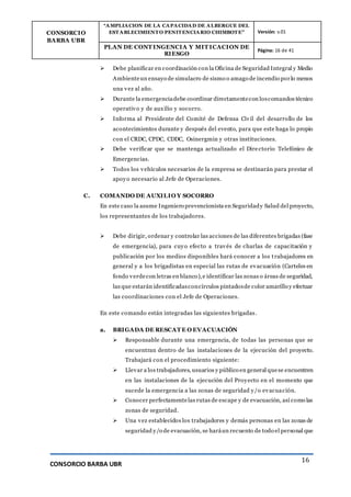 CONSORCIO
BARBA UBR
“AMPLIACION DE LA CAPACIDAD DE ALBERGUE DEL
ESTABLECIMIENTO PENITENCIARIO CHIMBOTE” Versión: v.01
PLAN DE CONT INGENCIA Y MIT ICACION DE
RIESGO
Página: 16 de 41
CONSORCIO BARBA UBR
16
 Debe planificar en coordinación con la Oficina de Seguridad Integral y Medio
Ambienteun ensayo de simulacro de sismo o amago de incendio porlo menos
una vez al año.
 Durante la emergenciadebe coordinar directamentecon loscomandos técnico
operativo y de auxilio y socorro.
 Informa al Presidente del Comité de Defensa Civil del desarrollo de los
acontecimientos durante y después del evento, para que este haga lo propio
con el CRDC, CPDC, CDDC, Osinergmin y otras instituciones.
 Debe verificar que se mantenga actualizado el Directorio Telefónico de
Emergencias.
 Todos los vehículos necesarios de la empresa se destinarán para prestar el
apoyo necesario al Jefe de Operaciones.
C. COMANDO DE AUXILIO Y SOCORRO
En este caso la asume Ingeniero prevencionista en Seguridady Salud del proyecto,
los representantes de los trabajadores.
 Debe dirigir, ordenar y controlar las acciones de las diferentes brigadas (fase
de emergencia), para cuyo efecto a través de charlas de capacitación y
publicación por los medios disponibles hará conocer a los trabajadores en
general y a los brigadistas en especial las rutas de evacuación (Carteles en
fondo verdecon letras en blanco),e identificar las zonas o áreas de seguridad,
las que estarán identificadasconcírculos pintadosde color amarillo y efectuar
las coordinaciones con el Jefe de Operaciones.
En este comando están integradas las siguientes brigadas.
a. BRIGADA DE RESCAT E O EVACUACIÓN
 Responsable durante una emergencia, de todas las personas que se
encuentran dentro de las instalaciones de la ejecución del proyecto.
Trabajará con el procedimiento siguiente:
 Llevar a los trabajadores, usuarios y público en general quese encuentren
en las instalaciones de la ejecución del Proyecto en el momento que
sucede la emergencia a las zonas de seguridad y/o evacuación.
 Conocer perfectamentelas rutas de escape y de evacuación, así como las
zonas de seguridad.
 Una vez establecidos los trabajadores y demás personas en las zonas de
seguridad y/o de evacuación, se haráun recuento de todo el personal que
 