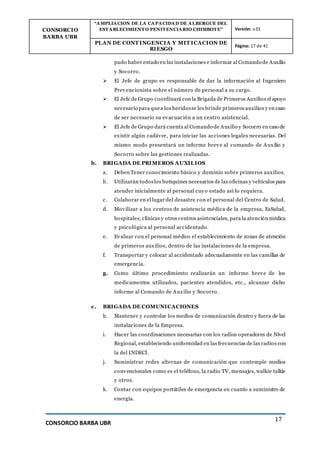 CONSORCIO
BARBA UBR
“AMPLIACION DE LA CAPACIDAD DE ALBERGUE DEL
ESTABLECIMIENTO PENITENCIARIO CHIMBOTE” Versión: v.01
PLAN DE CONT INGENCIA Y MIT ICACION DE
RIESGO
Página: 17 de 41
CONSORCIO BARBA UBR
17
pudo haber estado en las instalaciones e informar al Comando de Auxilio
y Socorro.
 El Jefe de grupo es responsable de dar la información al Ingeniero
Prevencionista sobre el número de personal a su cargo.
 El Jefe de Grupo coordinará con la Brigada de Primeros Auxilios el apoyo
necesario para quea los heridosse les brinde primeros auxilios y en caso
de ser necesario su evacuación a un centro asistencial.
 El Jefe de Grupo dará cuenta al Comando de Auxilio y Socorro en caso de
existir algún cadáver, para iniciar las acciones legales necesarias. Del
mismo modo presentará un informe breve al comando de Auxilio y
Socorro sobre las gestiones realizadas.
b. BRIGADA DE PRIMEROS AUXILIOS
a. Deben Tener conocimiento básico y dominio sobre primeros auxilios.
b. Utilizarán todoslos botiquines necesarios de las oficinas y vehículos para
atender inicialmente al personal cuyo estado así lo requiera.
c. Colaborar en el lugar del desastre con el personal del Centro de Salud.
d. Movilizar a los centros de asistencia médica de la empresa, EsSalud,
hospitales, clínicas y otros centros asistenciales, para la atención médica
y psicológica al personal accidentado.
e. Evaluar con el personal médico el establecimiento de zonas de atención
de primeros auxilios, dentro de las instalaciones de la empresa.
f. Transportar y colocar al accidentado adecuadamente en las camillas de
emergencia.
g. Como último procedimiento realizarán un informe breve de los
medicamentos utilizados, pacientes atendidos, etc., alcanzar dicho
informe al Comando de Auxilio y Socorro.
c. BRIGADA DE COMUNICACIONES
h. Mantener y controlar los medios de comunicación dentro y fuera de las
instalaciones de la Empresa.
i. Hacer las coordinaciones necesarias con los radios operadores de Nivel
Regional, estableciendo uniformidad en las frecuencias de las radios con
la del INDECI.
j. Suministrar redes alternas de comunicación que contemple medios
convencionales como es el teléfono, la radio TV, mensajes, walkie talkie
y otros.
k. Contar con equipos portátiles de emergencia en cuanto a suministro de
energía.
 