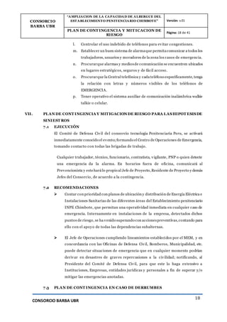CONSORCIO
BARBA UBR
“AMPLIACION DE LA CAPACIDAD DE ALBERGUE DEL
ESTABLECIMIENTO PENITENCIARIO CHIMBOTE” Versión: v.01
PLAN DE CONT INGENCIA Y MIT ICACION DE
RIESGO
Página: 18 de 41
CONSORCIO BARBA UBR
18
l. Controlar el uso indebido de teléfonos para evitar congestiones.
m. Establecer un buen sistema de alarmaque permitacomunicar a todos los
trabajadores, usuarios y moradores de la zona los casos de emergencia.
n. Procurarque alarmas y mediosde comunicación se encuentren ubicados
en lugares estratégicos, seguros y de fácil acceso.
o. Procurarque la Central telefónica y cada teléfono específicamente, tenga
la relación con letras y números visibles de los teléfonos de
EMERGENCIA.
p. Tener operativo el sistema auxiliar de comunicación inalámbrica walkie
talkie o celular.
VII. PLAN DE CONT INGENCIA Y MITIGACION DE RIESGO PARA LASHIPOT ESISDE
SINIEST ROS
7.1 EJECUCIÓN
El Comité de Defensa Civil del consorcio tecnología Penitenciaria Peru, se activará
inmediatamente conocido el evento;formando el Centro de Operaciones de Emergencia,
tomando contacto con todas las brigadas de trabajo.
Cualquier trabajador, técnico, funcionario, contratista, vigilante, PNP o quien detecte
una emergencia da la alarma. En horarios fuera de oficina, comunicará al
Prevencionista y estehará lo propio al Jefe de Proyecto,Residente de Proyecto y demás
Jefes del Consorcio, de acuerdo a la contingencia.
7.2 RECOMENDACIONES
 Contar con prioridad con planos de ubicación y distribución de Energía Eléctrica e
Instalaciones Sanitarias de las diferentes áreas del Establecimiento penitenciario
INPE Chimbote, que permitan una operatividad inmediata en cualquier caso de
emergencia. Internamente en instalaciones de la empresa, detectados dichos
puntos de riesgo, se ha venido superando con accionespreventivas,contando para
ello con el apoyo de todas las dependencias subalternas.
 El Jefe de Operaciones cumpliendo lineamientos establecidos por el MEM, y en
concordancia con las Oficinas de Defensa Civil, Bomberos, Municipalidad, etc.
puede detectar situaciones de emergencia que en cualquier momento podrían
derivar en desastres de graves repercusiones a la civilidad; notificando, al
Presidente del Comité de Defensa Civil, para que este lo haga extensivo a
Instituciones, Empresas, entidades jurídicas y personales a fin de superar y/o
mitigar las emergencias anotadas.
7.3 PLAN DE CONT INGENCIA EN CASO DE DERRUMBES
 