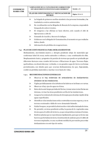 CONSORCIO
BARBA UBR
“AMPLIACION DE LA CAPACIDAD DE ALBERGUE DEL
ESTABLECIMIENTO PENITENCIARIO CHIMBOTE” Versión: v.01
PLAN DE CONT INGENCIA Y MIT ICACION DE
RIESGO
Página: 20 de 41
CONSORCIO BARBA UBR
20
 La brigada de primeros auxilios atenderá a las personas lesionadas y las
trasladará a centros asistenciales.
 En coordinación con las Brigadas de Rescate de la empresa, emprenda la
búsqueda de sobrevivientes.
 El reingreso a las oficinas se hará efectivo, solo cuando el Jefe de
Operaciones o Jefe de
 Comando de Auxilio y Socorro lo indique.
 Colaborar con la Brigada de Comunicación al momento en que evalúa los
daños, dando
 información de pérdidas sin exageraciones.
7.4 PLAN DE CONT INGENCIA PARA DESLIZAMIENT OS
Deslizamiento, movimiento masivo y abrupto pendiente abajo de materiales que
conforman talud de rocas, suelos naturales o rellenos, o una combinación de ellos.
Desplazamiento lento y progresivo de porción de terreno que puede ser producido por
diferentes factores como erosión del terreno o filtraciones de agua. Terrenos flojos,
quebradizos, con desniveles muy verticales, o con grandes capas de tierra con formas
protuberantes, son ideales para que ocurran deslizamientos, los que, lógicamente,
conllevan pérdidas materiales y muchas veces hasta de vidas.
7.3.1. RECOMENDACIONES GENERALES
 Observar si hay evidencias de antecedentes de deslizamientos
alrededor de las instalaciones.
 Vigilar periódicamente si los árbolesen las laderas se inclinan o se curvan.
 Observar si hay ojos de agua en el área.
 Estar alerta ante largos períodosde lluvias y tomar nota si estas lluvias son
intensas, revisar las áreas pendientes arriba de las instalaciones.
 Asegurar la existencia de sistemas de drenajes para desalojo rápido de las
aguas superficiales.
 Identificar si las instalaciones están construidas en zonas seguras, y no en
terreno erosionado o falda de cerro demasiado húmedo.
 Cuidar bosques, no permitirla destrucción o tala indiscriminada de éstos.
 No permitir, en áreas pendiente arriba, la quema de la vegetación como
técnica para el cultivo de la tierra, ya que esta práctica erosiona el terreno.
 Sembrar plantas que se reproduzcan rápidamente, para que se forme una
barrera quefortalezca la tierra. Construcción de andenes para el cultivo de
terrenos empinados, es una excelente medida de prevención para evitar
deslizamientos en este tipo de suelos.
 