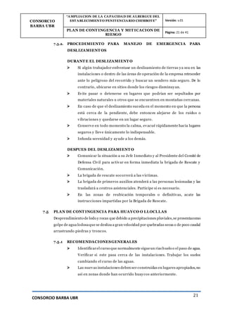 CONSORCIO
BARBA UBR
“AMPLIACION DE LA CAPACIDAD DE ALBERGUE DEL
ESTABLECIMIENTO PENITENCIARIO CHIMBOTE” Versión: v.01
PLAN DE CONT INGENCIA Y MIT ICACION DE
RIESGO
Página: 21 de 41
CONSORCIO BARBA UBR
21
7.3.2. PROCEDIMIENTO PARA MANEJO DE EMERGENCIA PARA
DESLIZAMIENT OS
DURANT E EL DESLIZAMIENT O
 Si algún trabajador enfrentase un deslizamiento de tierras ya sea en las
instalaciones o dentro de las áreas de operación de la empresa retroceder
ante lo peligroso del recorrido y buscar un sendero más seguro. De lo
contrario, ubicarse en sitios donde los riesgos disminuyan.
 Evite pasar o detenerse en lugares que podrían ser sepultados por
materiales naturales u otros que se encuentren en montañas cercanas.
 En caso de que el deslizamiento suceda en el momento en que la persona
está cerca de la pendiente, debe entonces alejarse de los ruidos o
vibraciones y quedarse en un lugar seguro.
 Conserve en todo momento la calma, evacué rápidamente hacia lugares
seguros y lleve únicamente lo indispensable.
 Infunda serenidad y ayude a los demás.
DESPUES DEL DESLIZAMIENT O
 Comunicar la situación a su Jefe Inmediato y al Presidente del Comité de
Defensa Civil para activar en forma inmediata la brigada de Rescate y
Comunicación.
 La brigada de rescate socorrerá a las víctimas.
 La brigada de primeros auxilios atenderá a las personas lesionadas y las
trasladará a centros asistenciales. Participe si es necesario.
 En las zonas de reubicación temporales o definitivas, acate las
instrucciones impartidas por la Brigada de Rescate.
7.5 PLAN DE CONT INGENCIA PARA HUAYCO O LLOCLLAS
Desprendimiento de lodo y rocas que debido a precipitaciones pluviales,se presentacomo
golpe de agua lodosaque se desliza a gran velocidad por quebradas secas o de poco caudal
arrastrando piedras y troncos.
7.5.1 RECOMENDACIONESGENERALES
 Identificarel curso que normalmente sigueun riachuelo o el paso de agua.
Verificar si este pasa cerca de las instalaciones. Trabajar los suelos
cambiando el curso de las aguas.
 Las nuevas instalaciones deben ser construidas en lugares apropiados,no
así en zonas donde han ocurrido huaycos anteriormente.
 