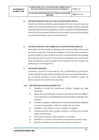 CONSORCIO
BARBA UBR
“AMPLIACION DE LA CAPACIDAD DE ALBERGUE DEL
ESTABLECIMIENTO PENITENCIARIO CHIMBOTE” Versión: v.01
PLAN DE CONT INGENCIA Y MIT ICACION DE
RIESGO
Página: 23 de 41
CONSORCIO BARBA UBR
23
a. INUNDACIÓN DE T IPO ALUVIAL (INUNDACIÓN LENTA)
Cuando hay lluvias persistentes y generalizadas dentro de una gran cuenca, se
genera un incremento paulatino de los caudales de grandes ríos hasta superar la
capacidad máxima de almacenamiento; entonces se produce el desbordamiento e
inundación de áreas planas aledañas al cauceprincipal. Crecientes así producidos,
son inicialmente lentas y tienen una gran duración.
b. INUNDACIÓN DE T IPO T ORRENCIAL (INUNDACIÓN SÚBIT A)
Producidaen ríos de montaña y originadapor lluvias intensas.El área de la cuenca
aportante es reducida y tiene fuertes pendientes. El aumento de los caudales se
produce cuando la cuenca recibe la acción de tormentas durante determinadas
épocas del año, porlo que las crecientes suelen ser repentinas y de corta duración.
Estas inundaciones son generalmente las que causan los mayores estragos en la
población por ser intempestivas.
c. ENCHARCAMIENTO
Fenómeno a causa de la saturación de suelo, caracterizado por presencia de
láminas delgadas de agua sobre la superficie del suelo en pequeñas extensiones y
por lo general, presente en zonas moderadamente onduladas o planas. El
fenómeno puede durar desde horas hasta días.
7.6.1. RECOMENDACIONES GENERALES
 Identificar en todas las instalaciones tuberías, desagües que estén
obstruidos.
 Desarrollar programas para el manejo adecuado de desechos sólidos y
crear conciencia en comunidades paramantener limpios quebradas, ríos y
drenajes.
 Identificarempaques u objetos queno estén almacenados bajo condiciones
correctas de seguridad y realizar las medidas de corrección.
 Identificar casas, árboles y postes en peligro de colapsar.
 Examinar paredes, pisos, puertas, escaleras y ventanas, para descartar
peligro de derrumbes.
 Inspeccionar cimientos. Buscar grietas y otros daños.
 Identificar o reconocer áreas donde se encuentran los cortacircuitos.
 Revisar en instalaciones si existen cables sueltos o expuestos.
 