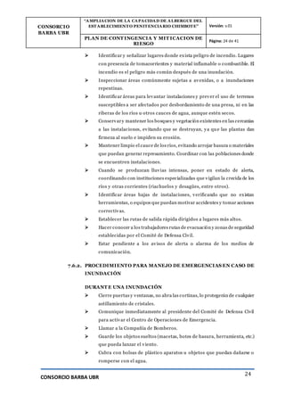 CONSORCIO
BARBA UBR
“AMPLIACION DE LA CAPACIDAD DE ALBERGUE DEL
ESTABLECIMIENTO PENITENCIARIO CHIMBOTE” Versión: v.01
PLAN DE CONT INGENCIA Y MIT ICACION DE
RIESGO
Página: 24 de 41
CONSORCIO BARBA UBR
24
 Identificar y señalizar lugares donde exista peligro de incendio. Lugares
con presencia de tomacorrientes y material inflamable o combustible. El
incendio es el peligro más común después de una inundación.
 Inspeccionar áreas comúnmente sujetas a avenidas, o a inundaciones
repentinas.
 Identificar áreas para levantar instalaciones y prever el uso de terrenos
susceptibles a ser afectados por desbordamiento de una presa, ni en las
riberas de los ríos u otros cauces de agua, aunque estén secos.
 Conservary mantener los bosques y vegetación existentes en las cercanías
a las instalaciones, evitando que se destruyan, ya que las plantas dan
firmeza al suelo e impiden su erosión.
 Mantener limpio el cauce de los ríos, evitando arrojar basura o materiales
que puedan generar represamiento. Coordinar con las poblaciones donde
se encuentren instalaciones.
 Cuando se produzcan lluvias intensas, poner en estado de alerta,
coordinando con instituciones especializadas que vigilan la crecida de los
ríos y otras corrientes (riachuelos y desagües, entre otros).
 Identificar áreas bajas de instalaciones, verificando que no existan
herramientas, o equipos que puedan motivar accidentes y tomar acciones
correctivas.
 Establecer las rutas de salida rápida dirigidos a lugares más altos.
 Hacer conocer a los trabajadores rutas de evacuación y zonas de seguridad
establecidas por el Comité de Defensa Civil.
 Estar pendiente a los avisos de alerta o alarma de los medios de
comunicación.
7.6.2. PROCEDIMIENTO PARA MANEJO DE EMERGENCIAS EN CASO DE
INUNDACIÓN
DURANT E UNA INUNDACIÓN
 Cierre puertas y ventanas, no abra las cortinas, lo protegerán de cualquier
astillamiento de cristales.
 Comunique inmediatamente al presidente del Comité de Defensa Civil
para activar el Centro de Operaciones de Emergencia.
 Llamar a la Compañía de Bomberos.
 Guarde los objetos sueltos (macetas, botes de basura, herramienta, etc.)
que pueda lanzar el viento.
 Cubra con bolsas de plástico aparatos u objetos que puedan dañarse o
romperse con el agua.
 