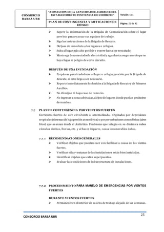 CONSORCIO
BARBA UBR
“AMPLIACION DE LA CAPACIDAD DE ALBERGUE DEL
ESTABLECIMIENTO PENITENCIARIO CHIMBOTE” Versión: v.01
PLAN DE CONT INGENCIA Y MIT ICACION DE
RIESGO
Página: 25 de 41
CONSORCIO BARBA UBR
25
 Espere la información de la Brigada de Comunicación sobre el lugar
previsto para evacuar sus equipos de trabajo.
 Siga las instrucciones de la Brigada de Rescate.
 Diríjase de inmediato a los lugares o refugios.
 Suba al lugar más alto posible y espere hasta ser rescatado.
 Mantenga desconectados la electricidady agua hasta asegurarsede que no
haya fugas ni peligro de corto circuito.
DESPUÉS DE UNA INUNDACIÓN
 Prepárese para trasladarse al lugar o refugio previsto por la Brigada de
Rescate, si esto llega a ser necesario.
 Reporte inmediatamente los heridos a la Brigada de Rescatey de Primeros
Auxilios.
 No divulgue ni haga caso de rumores.
 No ingresar a zonas afectadas, aléjesede lugares donde puedan producirse
derrumbes.
7.7 PLAN DE CONT INGENCIA POR VIENT OS FUERT ES
Corrientes fuertes de aire envolvente o arremolinado, originados por depresiones
tropicales (sistemas de baja presión atmosférica) o por perturbaciones atmosféricas (aires
fríos) que avanzan desde el Antártico. Fenómeno que integra en su dinámica nubes
cúmulos nimbos, lluvias, etc. y al hacer impacto, causa innumerables daños.
7.7.1 RECOMENDACIONES GENERALES
 Verificar objetos que puedan caer con facilidad a causa de los vientos
fuertes.
 Verificar si las ventanas de las instalaciones están bien instaladas.
 Identificar objetos que estén superpuestos.
 Evaluar las condiciones de infraestructura de instalaciones.
7.7.2 PROCEDIMIENTO PARA MANEJO DE EMERGENCIAS POR VIENTOS
FUERT ES
DURANT E VIENT OS FUERT ES
 Permanecer en el interior de su área de trabajo alejado de las ventanas.
 
