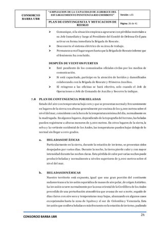 CONSORCIO
BARBA UBR
“AMPLIACION DE LA CAPACIDAD DE ALBERGUE DEL
ESTABLECIMIENTO PENITENCIARIO CHIMBOTE” Versión: v.01
PLAN DE CONT INGENCIA Y MIT ICACION DE
RIESGO
Página: 26 de 41
CONSORCIO BARBA UBR
26
 Comunique, si la situación empieza a agravarse con pérdidas materiales a
su Jefe Inmediato y luego al Presidente del Comité de Defensa Civil para
activar en forma inmediata la Brigada de Rescate.
 Desconecte el sistema eléctrico de su área de trabajo.
 Permanezca enel lugarseguro hasta que la Brigadade Rescateinforme que
el fenómeno ha concluido.
DESPUÉS DE VIENT OS FUERT ES
 Esté pendiente de los comunicados oficiales civiles por los medios de
comunicación.
 Si está capacitado, participe en la atención de heridos y damnificados
colaborando con la Brigada de Rescate y Primeros Auxilios.
 El reingreso a las oficinas se hará efectivo, solo cuando el Jefe de
Operaciones o Jefe de Comando de Auxilio y Socorro lo indique.
7.8 PLAN DE CONT INGENCIA POR HELADAS
Estado del aire con temperaturas bajo cero y que se presentan normal y frecuentemente
en lugares de la sierra con alturas generalmente por encima de los 3,000 metros sobre el
nivel del mar, coincidente con la hora de la temperaturamínima del día, normalmente en
la madrugada. En algunos lugares, dependiendo de la topografía del terreno, las heladas
pueden registrarse a alturas menores de 3,000 metros. En otros lugares de la sierra, la
selva y la vertiente occidental de los Andes, las temperaturas pueden bajar debajo de lo
normal sin llegar a cero grados.
a. HELADASEST ÁTICAS
Particularmente en la sierra, durante la estación de invierno, se presentan cielos
despejados por varios días. Durante la noche, la tierra pierde calor y con mayor
intensidad durantelas noches claras. Esta pérdida de calor porvarias noches puede
producir heladas y normalmente a niveles superiores de 3,000 metros sobre el
nivel del mar.
b. HELADASDINÁMICAS
Nuestro territorio está expuesto, igual que una gran porción del continente
sudamericano a la invasión esporádica de masas de airepolar, de origen Antártico.
La invasión ocurre normalmente por la zona oriental de la Cordillera de los Andes
precedido de una perturbación atmosférica que avanza de sur a norte, seguido de
días claros con aire seco y temperaturas muy bajas, alcanzando en algunos casos
excepcionales hasta la zona de Iquitos y el sur de Colombia y Venezuela. Esta
invasión que conlleva heladas es másfrecuenteen la estación deinvierno, pudiendo
 