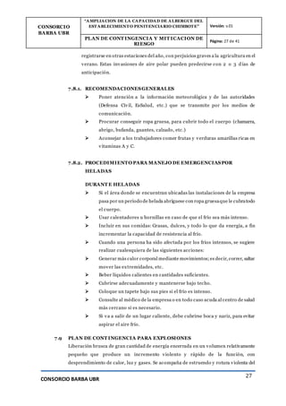 CONSORCIO
BARBA UBR
“AMPLIACION DE LA CAPACIDAD DE ALBERGUE DEL
ESTABLECIMIENTO PENITENCIARIO CHIMBOTE” Versión: v.01
PLAN DE CONT INGENCIA Y MIT ICACION DE
RIESGO
Página: 27 de 41
CONSORCIO BARBA UBR
27
registrarse en otras estaciones del año, con perjuicios graves a la agricultura en el
verano. Estas invasiones de aire polar pueden predecirse con 2 o 3 d ías de
anticipación.
7.8.1. RECOMENDACIONESGENERALES
 Poner atención a la información meteorológica y de las autoridades
(Defensa Civil, EsSalud, etc.) que se transmite por los medios de
comunicación.
 Procurar conseguir ropa gruesa, para cubrir todo el cuerpo (chamarra,
abrigo, bufanda, guantes, calzado, etc.)
 Aconsejar a los trabajadores comer frutas y verduras amarillas ricas en
vitaminas A y C.
7.8.2. PROCEDIMIENTO PARA MANEJO DE EMERGENCIASPOR
HELADAS
DURANT E HELADAS
 Si el área donde se encuentran ubicadas las instalaciones de la empresa
pasa por un período de helada abríguese con ropa gruesaque le cubratodo
el cuerpo.
 Usar calentadores u hornillas en caso de que el frío sea más intenso.
 Incluir en sus comidas: Grasas, dulces, y todo lo que da energía, a fin
incrementar la capacidad de resistencia al frío.
 Cuando una persona ha sido afectada por los fríos intensos, se sugiere
realizar cualesquiera de las siguientes acciones:
 Generar más calor corporal mediante movimientos;es decir, correr, saltar
mover las extremidades, etc.
 Beber líquidos calientes en cantidades suficientes.
 Cubrirse adecuadamente y mantenerse bajo techo.
 Coloque un tapete bajo sus pies si el frío es intenso.
 Consulte al médico de la empresa o en todo caso acuda al centro de salud
más cercano si es necesario.
 Si va a salir de un lugar caliente, debe cubrirse boca y nariz, para evitar
aspirar el aire frío.
7.9 PLAN DE CONT INGENCIA PARA EXPLOSIONES
Liberación brusca de gran cantidad de energía encerrada en un volumen relativamente
pequeño que produce un incremento violento y rápido de la función, con
desprendimiento de calor, luz y gases. Se acompaña de estruendo y rotura violenta del
 
