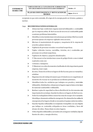 CONSORCIO
BARBA UBR
“AMPLIACION DE LA CAPACIDAD DE ALBERGUE DEL
ESTABLECIMIENTO PENITENCIARIO CHIMBOTE” Versión: v.01
PLAN DE CONT INGENCIA Y MIT ICACION DE
RIESGO
Página: 28 de 41
CONSORCIO BARBA UBR
28
recipiente en que está contenida. El origen de la energía puede ser térmico, químico o
nuclear.
7.9.1 RECOMENDACIONES GENERALES
 Almacenar bajo condiciones seguras material inflamable o combustible
que la empresa utiliza. El fácil acceso de terceros al combustible puede
ocasionar problemas lamentables.
 Identificar en las instalaciones estructuras que permitan el fácil acceso de
personas ajenas a la empresa vigilando estos accesos.
 Efectuar el mantenimiento de equipos y maquinaria de la empresa de
acuerdo a planes internos.
 Vigilancia de personas extrañas con actitud sospechosa.
 Vigilar vehículos (carros, carretillas, triciclos, etc.) conducidos por
personas con actitud sospechosa.
 Vigilancia de objetos y paquetes abandonados.
 � Reconocer en las instalaciones zonas de peligro frente a una eventual
explosión como son
 ventanas y mamparas.
 � Mantener en orden documentos clasificados de alta importancia parala
empresa, tener copia
 de estos. Tratar de archivaren lugares de fácil acceso para su evacuación y
señalizar.
 Organizar área de trabajo de manera que el tránsito no se congestioney al
momento de evacuar no se produzcan accidentes póstumos.
 Identificar todos los artefactos que trabajen con presión y materiales
inflamables. Señalizarlos y almacenaren lugares seguros lejosa otros tipos
de material combustible e inflamable.
 Realizar copias de seguridad en discos flexibles de los documentos más
importantes de su trabajo. Guardar los discos en lugares de fácil acceso.
 Todos los trabajadores deben conocerlas rutas de escapeo de evacuación.
Identifique claramentesalidas de emergencia. No obstaculicelas salidas de
emergencia ni los lugares donde se encuentra el equipo contra incendios.
 Guardar líquidos inflamables en recipientes irrompibles con una etiqueta
que indique su contenido; colóquelos en áreas ventiladas y fuera del
alcance de niños. Nunca fume en estos lugares.
 Utilice líquidos inflamables y aerosoles solo en lugares ventilados,lejos de
fuentes de calor y energía eléctrica.
 