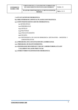 CONSORCIO
BARBA UBR
“AMPLIACION DE LA CAPACIDAD DE ALBERGUE DEL
ESTABLECIMIENTO PENITENCIARIO CHIMBOTE” Versión: v.01
PLAN DE CONT INGENCIA Y MIT ICACION DE
RIESGO
Página: 2 de 41
CONSORCIO BARBA UBR
2
7.0 EVACUACION DE EMERGENCIA
8.0 ORGANISMOS DE APOYO AL PLAN DE CONT INGENCIA
9.0 CONT INGENCIASEN CASO DE EMERGENCIA:
9.1 QUEMADURAS
9.2 HEMORRAGIAS
9.3 ASFIXIAS
9.4 FRACTURAS
9.5 ATRAGANTAMIENTO
9.6 INFARTO.
9.7 CONTINGENCIA EN CASO DE EMERGENCIA ESTUDIANTES – DOCENTES Y
ADMINISTRATIVOS
10.0 PROGRAMA DE CAPACITACION DE LASBRIGADAS.
11.0 PROGRAMA DE MANT ENIMIENTO.
12.0 MEDIDASDE SEGURIDAD Y USO DE LABORATORIOS,AULASY
T ALLERESY SALASDE PRÁCT ICAS
13.0 DIRECT ORIO T ELEFONICO DE EMERGENCIA
 