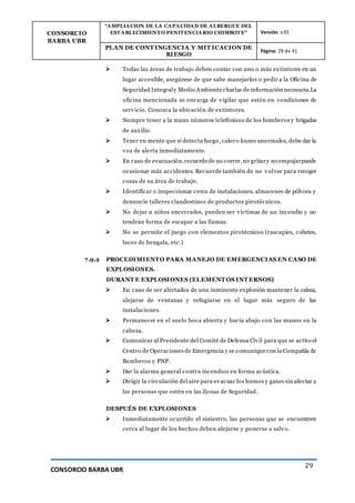 CONSORCIO
BARBA UBR
“AMPLIACION DE LA CAPACIDAD DE ALBERGUE DEL
ESTABLECIMIENTO PENITENCIARIO CHIMBOTE” Versión: v.01
PLAN DE CONT INGENCIA Y MIT ICACION DE
RIESGO
Página: 29 de 41
CONSORCIO BARBA UBR
29
 Todas las áreas de trabajo deben contar con uno o más extintores en un
lugar accesible, asegúrese de que sabe manejarlos o pedir a la Oficina de
Seguridad Integraly Medio Ambientecharlas de información necesaria.La
oficina mencionada se encarga de vigilar que estén en condiciones de
servicio. Conozca la ubicación de extintores.
 Siempre tener a la mano números telefónicos de los bomberos y brigadas
de auxilio.
 Tener en mente que si detecta fuego, caloro humo anormales, debe dar la
voz de alerta inmediatamente.
 En caso de evacuación,recuerdede no correr,no gritary no empujarpuede
ocasionar más accidentes. Recuerde también de no volver para recoger
cosas de su área de trabajo.
 Identificar o inspeccionar cerca de instalaciones, almacenes de pólvora y
denuncie talleres clandestinos de productos pirotécnicos.
 No dejar a niños encerrados, pueden ser víctimas de un incendio y no
tendrán forma de escapar a las llamas.
 No se permite el juego con elementos pirotécnicos (rascapies, cohetes,
luces de bengala, etc.)
7.9.2 PROCEDIMIENTO PARA MANEJO DE EMERGENCIAS EN CASO DE
EXPLOSIONES.
DURANT E EXPLOSIONES (ELEMENT OS INT ERNOS)
 En caso de ser alertados de una inminente explosión mantener la calma,
alejarse de ventanas y refugiarse en el lugar más seguro de las
instalaciones.
 Permanecer en el suelo boca abierta y hacia abajo con las manos en la
cabeza.
 Comunicar al Presidente del Comité de Defensa Civil para que se activeel
Centro de Operaciones de Emergencia y se comuniquecon la Compañía de
Bomberos y PNP.
 Dar la alarma general contra incendios en forma acústica.
 Dirigir la circulación del aire para evacuar los humos y gases sin afectar a
las personas que estén en las Zonas de Seguridad.
DESPUÉS DE EXPLOSIONES
 Inmediatamente ocurrido el siniestro, las personas que se encuentren
cerca al lugar de los hechos deben alejarse y ponerse a salvo.
 