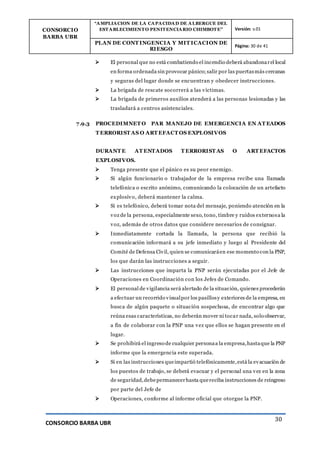 CONSORCIO
BARBA UBR
“AMPLIACION DE LA CAPACIDAD DE ALBERGUE DEL
ESTABLECIMIENTO PENITENCIARIO CHIMBOTE” Versión: v.01
PLAN DE CONT INGENCIA Y MIT ICACION DE
RIESGO
Página: 30 de 41
CONSORCIO BARBA UBR
30
 El personal que no está combatiendo el incendio deberá abandonarel local
en forma ordenada sin provocar pánico;salir por las puertasmás cercanas
y seguras del lugar donde se encuentran y obedecer instrucciones.
 La brigada de rescate socorrerá a las víctimas.
 La brigada de primeros auxilios atenderá a las personas lesionadas y las
trasladará a centros asistenciales.
7.9.3 PROCEDIMNET O PAR MANEJO DE EMERGENCIA EN AT EADOS
T ERRORIST AS O ART EFACT OS EXPLOSIVOS
DURANT E AT ENTADOS T ERRORIST AS O ART EFACTOS
EXPLOSIVOS.
 Tenga presente que el pánico es su peor enemigo.
 Si algún funcionario o trabajador de la empresa recibe una llamada
telefónica o escrito anónimo, comunicando la colocación de un artefacto
explosivo, deberá mantener la calma.
 Si es telefónico, deberá tomar nota del mensaje, poniendo atención en la
voz de la persona, especialmente sexo, tono, timbre y ruidos externosa la
voz, además de otros datos que considere necesarios de consignar.
 Inmediatamente cortada la llamada, la persona que recibió la
comunicación informará a su jefe inmediato y luego al Presidente del
Comité de Defensa Civil, quien se comunicaráen ese momento con la PNP,
los que darán las instrucciones a seguir.
 Las instrucciones que imparta la PNP serán ejecutadas por el Jefe de
Operaciones en Coordinación con los Jefes de Comando.
 El personal de vigilancia será alertado de la situación, quienes procederán
a efectuar un recorrido visualpor los pasillosy exteriores de la empresa, en
busca de algún paquete o situación sospechosa, de encontrar algo que
reúna esas características, no deberán mover ni tocar nada, solo observar,
a fin de colaborar con la PNP una vez que ellos se hagan presente en el
lugar.
 Se prohibirá el ingreso de cualquier personaa la empresa,hastaque la PNP
informe que la emergencia este superada.
 Si en las instrucciones queimpartió telefónicamente,está la evacuación de
los puestos de trabajo, se deberá evacuar y el personal una vez en la zona
de seguridad,debepermanecerhasta quereciba instrucciones de reingreso
por parte del Jefe de
 Operaciones, conforme al informe oficial que otorgue la PNP.
 